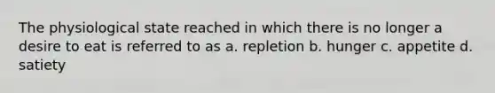 The physiological state reached in which there is no longer a desire to eat is referred to as a. repletion b. hunger c. appetite d. satiety