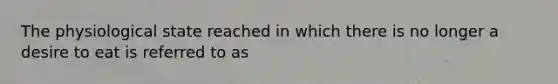 The physiological state reached in which there is no longer a desire to eat is referred to as