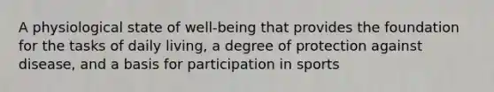 A physiological state of well-being that provides the foundation for the tasks of daily living, a degree of protection against disease, and a basis for participation in sports