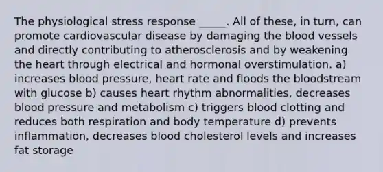 The physiological stress response _____. All of these, in turn, can promote cardiovascular disease by damaging the blood vessels and directly contributing to atherosclerosis and by weakening the heart through electrical and hormonal overstimulation. a) increases blood pressure, heart rate and floods the bloodstream with glucose b) causes heart rhythm abnormalities, decreases blood pressure and metabolism c) triggers blood clotting and reduces both respiration and body temperature d) prevents inflammation, decreases blood cholesterol levels and increases fat storage