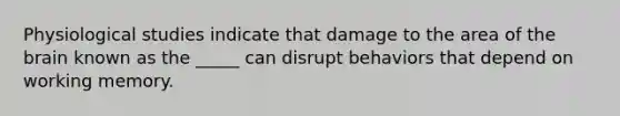 Physiological studies indicate that damage to the area of the brain known as the _____ can disrupt behaviors that depend on working memory.