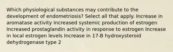 Which physiological substances may contribute to the development of endometriosis? Select all that apply. Increase in aromatase activity Increased systemic production of estrogen Increased prostaglandin activity in response to estrogen Increase in local estrogen levels Increase in 17-B hydroxysteroid dehydrogenase type 2