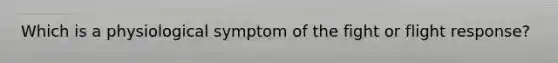 Which is a physiological symptom of the fight or flight response?