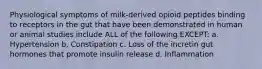 Physiological symptoms of milk-derived opioid peptides binding to receptors in the gut that have been demonstrated in human or animal studies include ALL of the following EXCEPT: a. Hypertension b. Constipation c. Loss of the incretin gut hormones that promote insulin release d. Inflammation