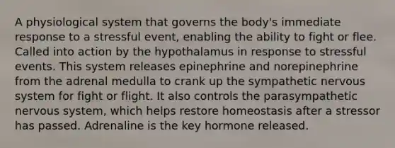 A physiological system that governs the body's immediate response to a stressful event, enabling the ability to fight or flee. Called into action by the hypothalamus in response to stressful events. This system releases epinephrine and norepinephrine from the adrenal medulla to crank up the sympathetic nervous system for fight or flight. It also controls the parasympathetic nervous system, which helps restore homeostasis after a stressor has passed. Adrenaline is the key hormone released.