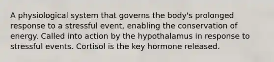 A physiological system that governs the body's prolonged response to a stressful event, enabling the conservation of energy. Called into action by the hypothalamus in response to stressful events. Cortisol is the key hormone released.