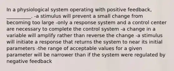 In a physiological system operating with positive feedback, __________. -a stimulus will prevent a small change from becoming too large -only a response system and a control center are necessary to complete the control system -a change in a variable will amplify rather than reverse the change -a stimulus will initiate a response that returns the system to near its initial parameters -the range of acceptable values for a given parameter will be narrower than if the system were regulated by negative feedback