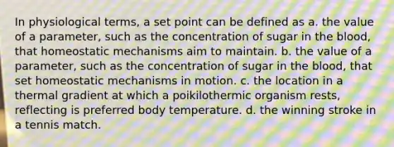 In physiological terms, a set point can be defined as a. the value of a parameter, such as the concentration of sugar in <a href='https://www.questionai.com/knowledge/k7oXMfj7lk-the-blood' class='anchor-knowledge'>the blood</a>, that homeostatic mechanisms aim to maintain. b. the value of a parameter, such as the concentration of sugar in the blood, that set homeostatic mechanisms in motion. c. the location in a thermal gradient at which a poikilothermic organism rests, reflecting is preferred body temperature. d. the winning stroke in a tennis match.