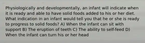 Physiologically and developmentally, an infant will indicate when it is ready and able to have solid foods added to his or her diet. What indication in an infant would tell you that he or she is ready to progress to solid foods? A) When the infant can sit with support B) The eruption of teeth C) The ability to self-feed D) When the infant can turn his or her head