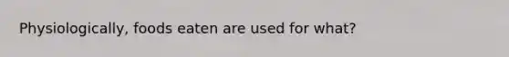 Physiologically, foods eaten are used for what?