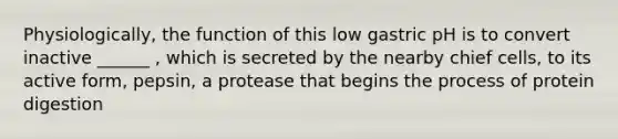 Physiologically, the function of this low gastric pH is to convert inactive ______ , which is secreted by the nearby chief cells, to its active form, pepsin, a protease that begins the process of protein digestion
