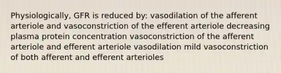 Physiologically, GFR is reduced by: vasodilation of the afferent arteriole and vasoconstriction of the efferent arteriole decreasing plasma protein concentration vasoconstriction of the afferent arteriole and efferent arteriole vasodilation mild vasoconstriction of both afferent and efferent arterioles