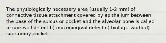 The physiologically necessary area (usually 1-2 mm) of connective tissue attachment covered by epithelium between the base of the sulcus or pocket and the alveolar bone is called a) one-wall defect b) mucogingival defect c) biologic width d) suprabony pocket