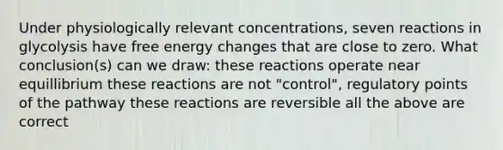 Under physiologically relevant concentrations, seven reactions in glycolysis have free energy changes that are close to zero. What conclusion(s) can we draw: these reactions operate near equillibrium these reactions are not "control", regulatory points of the pathway these reactions are reversible all the above are correct