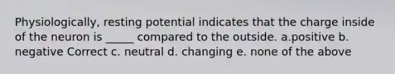 Physiologically, resting potential indicates that the charge inside of the neuron is _____ compared to the outside. a.positive b. negative Correct c. neutral d. changing e. none of the above