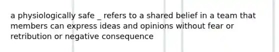 a physiologically safe _ refers to a shared belief in a team that members can express ideas and opinions without fear or retribution or negative consequence