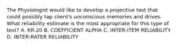 The Physiologist would like to develop a projective test that could possibly tap client's unconscious memories and drives. What reliability estimate is the most appropriate for this type of test? A. KR-20 B. COEFFICIENT ALPHA C. INTER-ITEM RELIABILITY D. INTER-RATER RELIABILITY