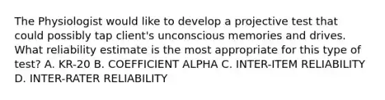 The Physiologist would like to develop a projective test that could possibly tap client's unconscious memories and drives. What reliability estimate is the most appropriate for this type of test? A. KR-20 B. COEFFICIENT ALPHA C. INTER-ITEM RELIABILITY D. INTER-RATER RELIABILITY