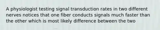 A physiologist testing signal transduction rates in two different nerves notices that one fiber conducts signals much faster than the other which is most likely difference between the two