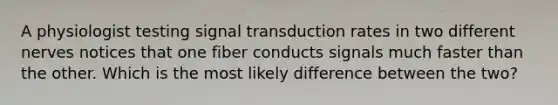 A physiologist testing signal transduction rates in two different nerves notices that one fiber conducts signals much faster than the other. Which is the most likely difference between the two?