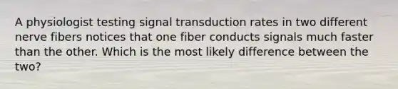 A physiologist testing signal transduction rates in two different nerve fibers notices that one fiber conducts signals much faster than the other. Which is the most likely difference between the two?