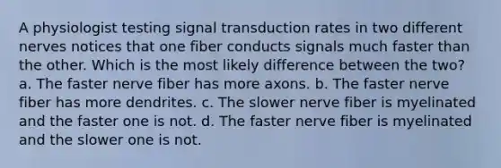 A physiologist testing signal transduction rates in two different nerves notices that one fiber conducts signals much faster than the other. Which is the most likely difference between the two? a. The faster nerve fiber has more axons. b. The faster nerve fiber has more dendrites. c. The slower nerve fiber is myelinated and the faster one is not. d. The faster nerve fiber is myelinated and the slower one is not.