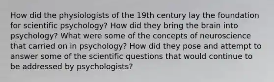 How did the physiologists of the 19th century lay the foundation for scientific psychology? How did they bring the brain into psychology? What were some of the concepts of neuroscience that carried on in psychology? How did they pose and attempt to answer some of the scientific questions that would continue to be addressed by psychologists?