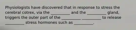 Physiologists have discovered that in response to stress the cerebral cotrex, via the __________ and the __________ gland, triggers the outer part of the __________ __________ to release __________ stress hormones such as __________.