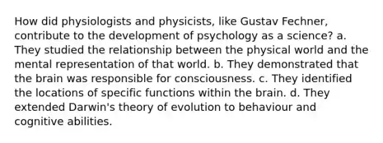 How did physiologists and physicists, like Gustav Fechner, contribute to the development of psychology as a science? a. They studied the relationship between the physical world and the mental representation of that world. b. They demonstrated that the brain was responsible for consciousness. c. They identified the locations of specific functions within the brain. d. They extended Darwin's theory of evolution to behaviour and cognitive abilities.