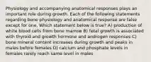 Physiology and accompanying anatomical responses plays an important role during growth. Each of the following statements regarding bone physiology and anatomical response are false except for one. Which statement below is true? A) production of white blood cells from bone marrow B) fetal growth is associated with thyroid and growth hormone and androgen responses C) bone mineral content increases during growth and peaks in males before females D) calcium and phosphate levels in females rarely reach same level in males