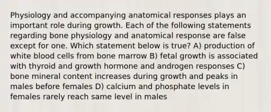 Physiology and accompanying anatomical responses plays an important role during growth. Each of the following statements regarding bone physiology and anatomical response are false except for one. Which statement below is true? A) production of white blood cells from bone marrow B) fetal growth is associated with thyroid and growth hormone and androgen responses C) bone mineral content increases during growth and peaks in males before females D) calcium and phosphate levels in females rarely reach same level in males