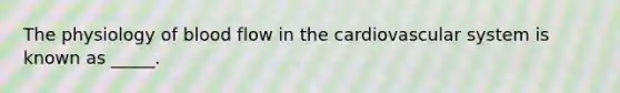 The physiology of blood flow in the cardiovascular system is known as _____.