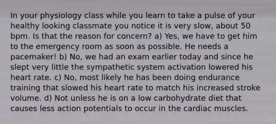 In your physiology class while you learn to take a pulse of your healthy looking classmate you notice it is very slow, about 50 bpm. Is that the reason for concern? a) Yes, we have to get him to the emergency room as soon as possible. He needs a pacemaker! b) No, we had an exam earlier today and since he slept very little the sympathetic system activation lowered his heart rate. c) No, most likely he has been doing endurance training that slowed his heart rate to match his increased stroke volume. d) Not unless he is on a low carbohydrate diet that causes less action potentials to occur in the cardiac muscles.