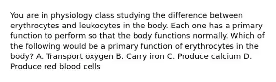 You are in physiology class studying the difference between erythrocytes and leukocytes in the body. Each one has a primary function to perform so that the body functions normally. Which of the following would be a primary function of erythrocytes in the body? A. Transport oxygen B. Carry iron C. Produce calcium D. Produce red blood cells