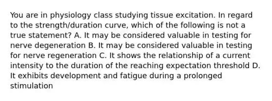 You are in physiology class studying tissue excitation. In regard to the strength/duration curve, which of the following is not a true statement? A. It may be considered valuable in testing for nerve degeneration B. It may be considered valuable in testing for nerve regeneration C. It shows the relationship of a current intensity to the duration of the reaching expectation threshold D. It exhibits development and fatigue during a prolonged stimulation