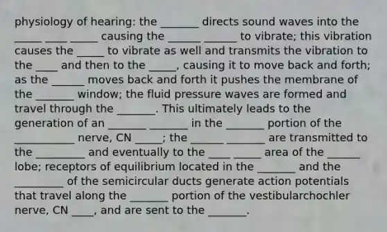 physiology of hearing: the _______ directs sound waves into the _____ ____ _____ causing the ______ ______ to vibrate; this vibration causes the _____ to vibrate as well and transmits the vibration to the ____ and then to the _____, causing it to move back and forth; as the ______ moves back and forth it pushes the membrane of the _______ window; the fluid pressure waves are formed and travel through the _______. This ultimately leads to the generation of an _______ _______ in the _______ portion of the ___________ nerve, CN _____; the ______ _______ are transmitted to the _________ and eventually to the ____ _____ area of the ______ lobe; receptors of equilibrium located in the _______ and the _________ of the semicircular ducts generate action potentials that travel along the _______ portion of the vestibularchochler nerve, CN ____, and are sent to the _______.