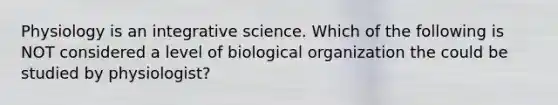 Physiology is an integrative science. Which of the following is NOT considered a level of biological organization the could be studied by physiologist?