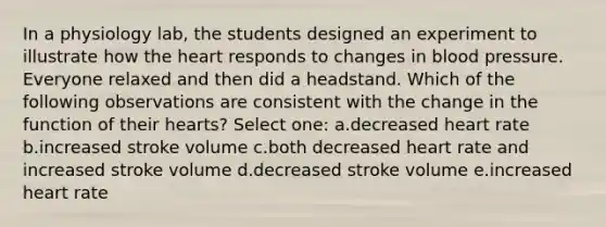 In a physiology lab, the students designed an experiment to illustrate how <a href='https://www.questionai.com/knowledge/kya8ocqc6o-the-heart' class='anchor-knowledge'>the heart</a> responds to changes in <a href='https://www.questionai.com/knowledge/kD0HacyPBr-blood-pressure' class='anchor-knowledge'>blood pressure</a>. Everyone relaxed and then did a headstand. Which of the following observations are consistent with the change in the function of their hearts? Select one: a.decreased heart rate b.increased stroke volume c.both decreased heart rate and increased stroke volume d.decreased stroke volume e.increased heart rate