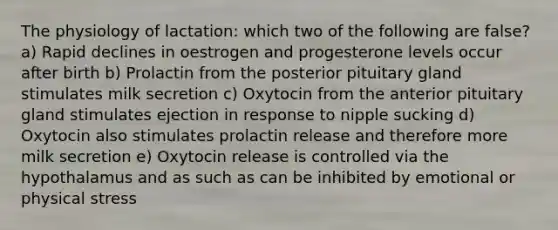 The physiology of lactation: which two of the following are false? a) Rapid declines in oestrogen and progesterone levels occur after birth b) Prolactin from the posterior pituitary gland stimulates milk secretion c) Oxytocin from the anterior pituitary gland stimulates ejection in response to nipple sucking d) Oxytocin also stimulates prolactin release and therefore more milk secretion e) Oxytocin release is controlled via the hypothalamus and as such as can be inhibited by emotional or physical stress