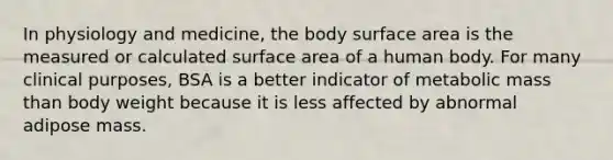 In physiology and medicine, the body surface area is the measured or calculated surface area of a human body. For many clinical purposes, BSA is a better indicator of metabolic mass than body weight because it is less affected by abnormal adipose mass.