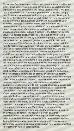 Physiology One reason perceptions vary among people is that we differ in our sensory abilities and physiologies. Expectations Our expectations also affect what we notice (Bargh, 1999). Imagine that a friend tells you she wants you to meet a "really cool guy. He's funny and considerate and so easy to talk to. I know you'll like him." It's likely that you'll expect to like the new person and will perceive the good qualities your friend has called to your attention. Age Age is another factor that influences our perceptions. Compared with a person of 20, a 60-year-old has a more complex fund of experiences to draw on in perceiving situations and people. Culture A culture is the totality of beliefs, values, understandings, practices, and ways of interpreting experience that are shared by a number of people. Culture forms the patterns of our lives and guides how we think, feel, and communicate. The influence of culture is so pervasive that it's hard to realize how powerfully it shapes our perceptions. Social Location In recent years, scholars have realized that we are affected not only by the culture as a whole but by particular social locations, which are defined by the social groups to which we belong Roles Our perceptions also are shaped by roles. Both the training we receive to fulfill a role and the actual demands of the role affect what we notice and how we interpret and evaluate the role. Cognitive Abilities In addition to physiological, cultural, and social influences, perception is also shaped by cognitive abilities. How elaborately we think about situations and people, and our personal knowledge of others, affect how we select, organize, and interpret experiences. Cognitive Complexity People differ in the number and type of cognitive schemata they use to perceive, organize, and interpret people and situations. Cognitive complexity refers to the number of personal constructs used (remember, these are bipolar dimensions of judgment), how abstract they are, and how elaborately they interact to shape perceptions. Our ability to perceive others as unique depends, first, on how well we make cognitive distinctions. People who are cognitively complex rely on more numerous and more abstract schemata to interpret others. Second, person-centered communicators use knowledge of particular others to guide their communication. Thus, they tailor vocabulary, nonverbal behaviors, and language to the experiences, values, and interests of others. The result is person-centered communication. The concept of the implicit personality theory helps explain how the self influences interpersonal perceptions. An implicit personality theory is a collection of unspoken and sometimes unconscious assumptions about how various qualities fit together in human personalities.