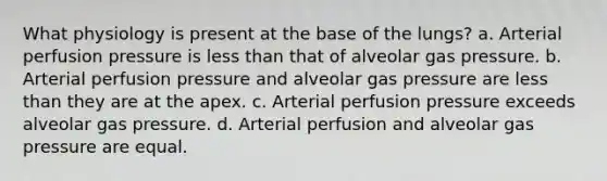 What physiology is present at the base of the lungs? a. Arterial perfusion pressure is less than that of alveolar gas pressure. b. Arterial perfusion pressure and alveolar gas pressure are less than they are at the apex. c. Arterial perfusion pressure exceeds alveolar gas pressure. d. Arterial perfusion and alveolar gas pressure are equal.