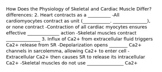 How Does the Physiology of Skeletal and Cardiac Muscle Differ? differences: 2. Heart contracts as a __________ -All cardiomyocytes contract as unit (____________. _______________), or none contract -Contraction of all cardiac myocytes ensures effective ______________ action -Skeletal muscles contract _______________ 3. Influx of Ca2+ from extracellular fluid triggers Ca2+ release from SR -Depolarization opens ________ Ca2+ channels in sarcolemma, allowing Ca2+ to enter cell -Extracellular Ca2+ then causes SR to release its intracellular Ca2+ -Skeletal muscles do not use ________________ Ca2+