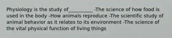 Physiology is the study of__________ -The science of how food is used in the body -How animals reproduce -The scientific study of animal behavior as it relates to its environment -The science of the vital physical function of living things