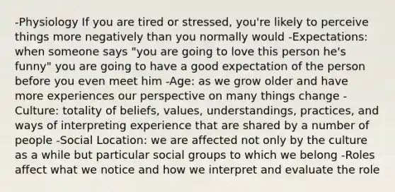 -Physiology If you are tired or stressed, you're likely to perceive things more negatively than you normally would -Expectations: when someone says "you are going to love this person he's funny" you are going to have a good expectation of the person before you even meet him -Age: as we grow older and have more experiences our perspective on many things change -Culture: totality of beliefs, values, understandings, practices, and ways of interpreting experience that are shared by a number of people -Social Location: we are affected not only by the culture as a while but particular social groups to which we belong -Roles affect what we notice and how we interpret and evaluate the role