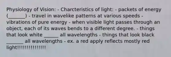 Physiology of Vision: - Charcteristics of light: - packets of energy (_______) - travel in wavelike patterns at various speeds - vibrations of pure energy - when visible light passes through an object, each of its waves bends to a different degree. - things that look white ______ all wavelengths - things that look black _______ all wavelengths - ex. a red apply reflects mostly red light!!!!!!!!!!!!!!!