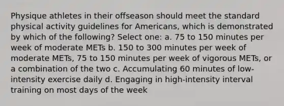 Physique athletes in their offseason should meet the standard physical activity guidelines for Americans, which is demonstrated by which of the following? Select one: a. 75 to 150 minutes per week of moderate METs b. 150 to 300 minutes per week of moderate METs, 75 to 150 minutes per week of vigorous METs, or a combination of the two c. Accumulating 60 minutes of low-intensity exercise daily d. Engaging in high-intensity interval training on most <a href='https://www.questionai.com/knowledge/kP2oD2uoWH-days-of-the-week' class='anchor-knowledge'>days of the week</a>