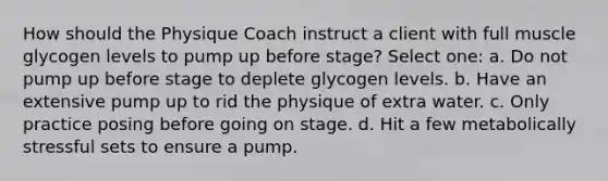 How should the Physique Coach instruct a client with full muscle glycogen levels to pump up before stage? Select one: a. Do not pump up before stage to deplete glycogen levels. b. Have an extensive pump up to rid the physique of extra water. c. Only practice posing before going on stage. d. Hit a few metabolically stressful sets to ensure a pump.