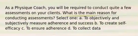 As a Physique Coach, you will be required to conduct quite a few assessments on your clients. What is the main reason for conducting assessments? Select one: a. To objectively and subjectively measure adherence and success b. To create self-efficacy c. To ensure adherence d. To collect data