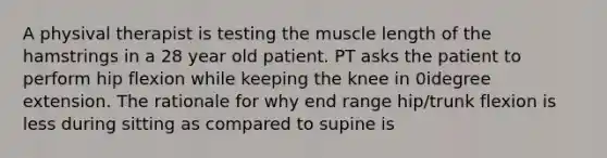 A physival therapist is testing the muscle length of the hamstrings in a 28 year old patient. PT asks the patient to perform hip flexion while keeping the knee in 0idegree extension. The rationale for why end range hip/trunk flexion is less during sitting as compared to supine is